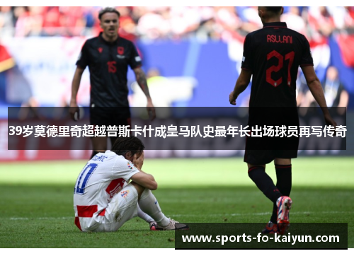 39岁莫德里奇超越普斯卡什成皇马队史最年长出场球员再写传奇